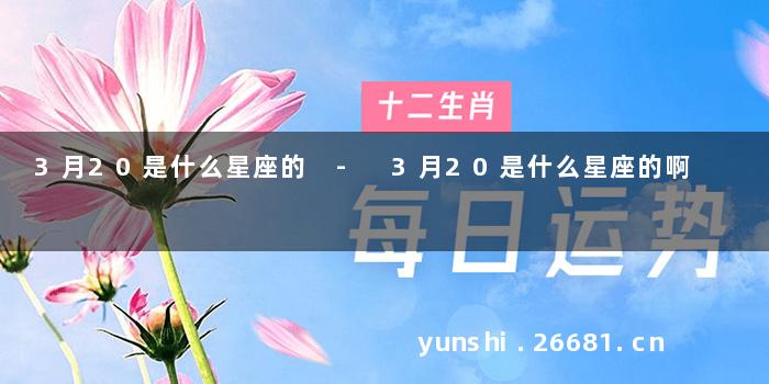 3月20是什么星座的 - 3月20是什么星座的啊